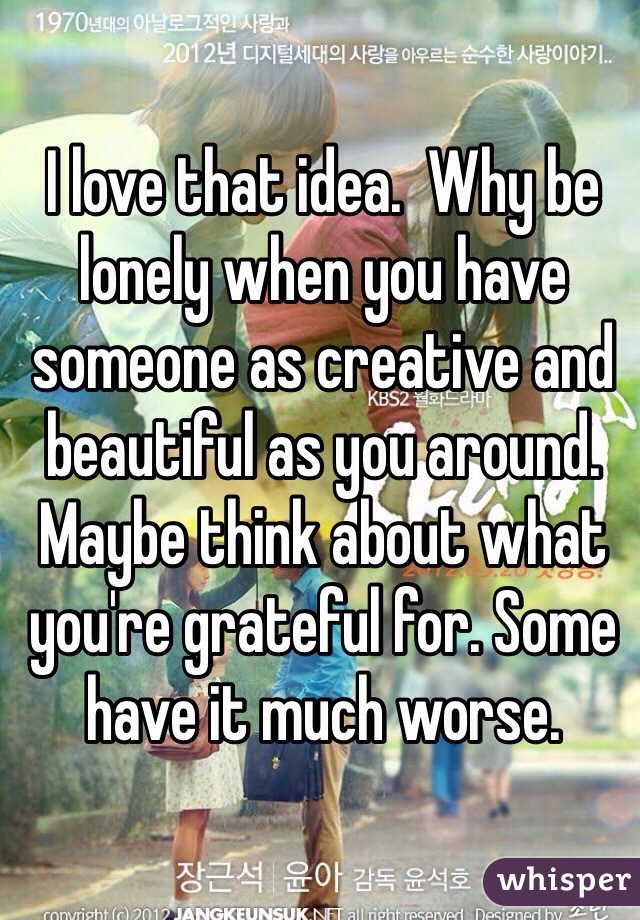 I love that idea.  Why be lonely when you have someone as creative and beautiful as you around. Maybe think about what you're grateful for. Some have it much worse. 