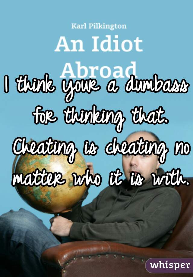 I think your a dumbass for thinking that. Cheating is cheating no matter who it is with.