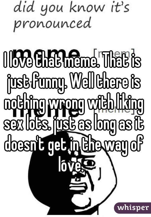 I love that meme. That is just funny. Well there is nothing wrong with liking sex lots. just as long as it doesn't get in the way of love.  