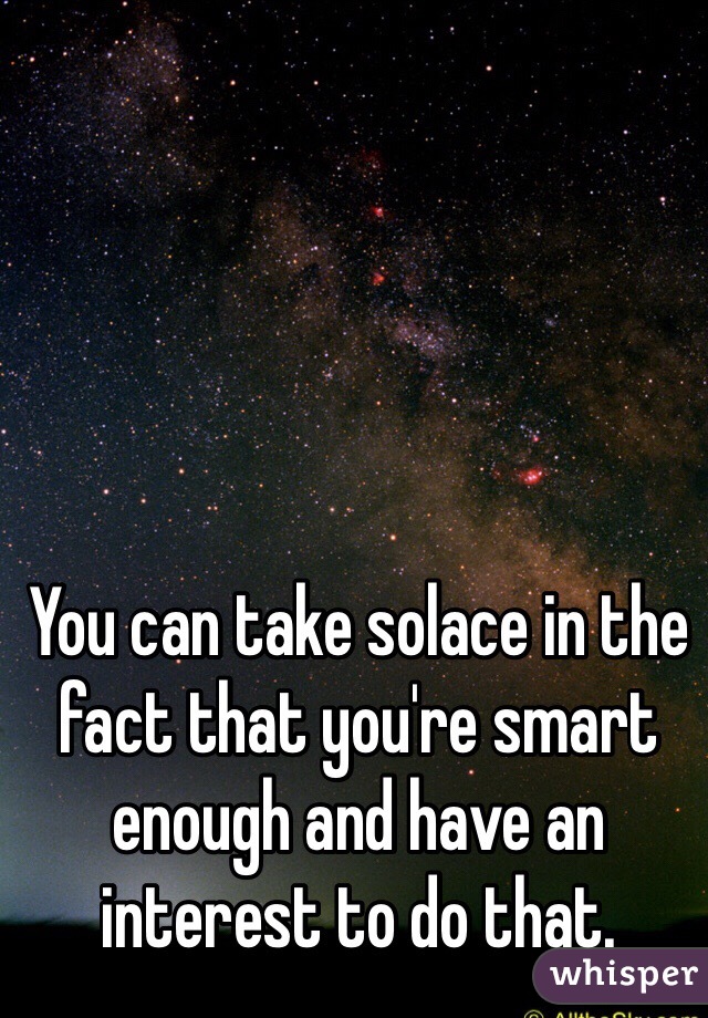You can take solace in the fact that you're smart enough and have an interest to do that.  