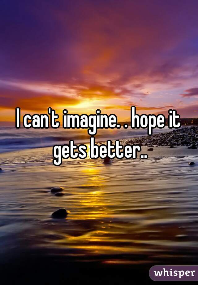 I can't imagine. . hope it gets better..