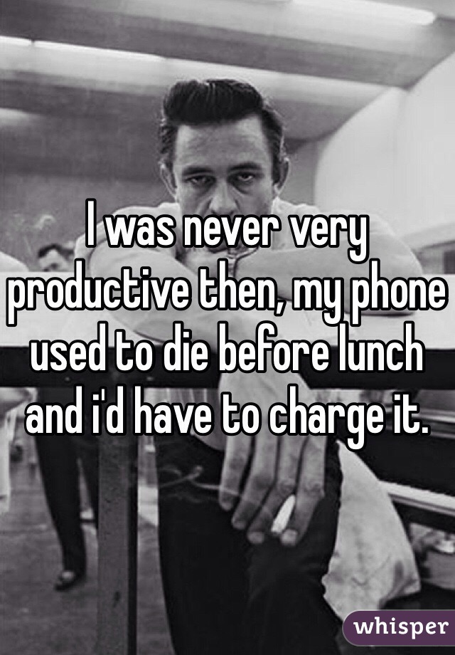 I was never very productive then, my phone used to die before lunch and i'd have to charge it. 