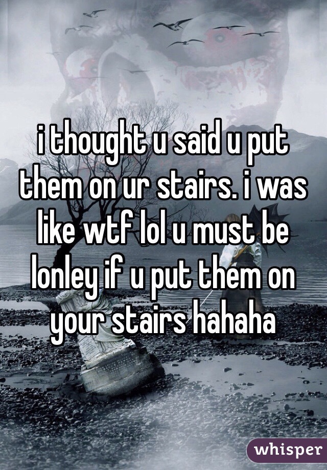 i thought u said u put them on ur stairs. i was like wtf lol u must be lonley if u put them on your stairs hahaha  