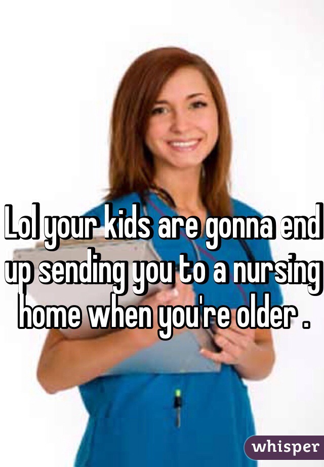 Lol your kids are gonna end up sending you to a nursing home when you're older .