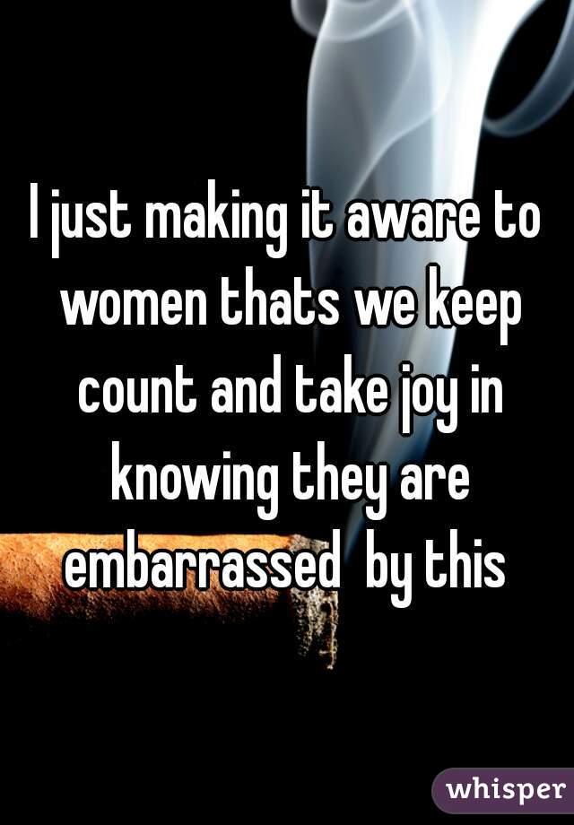 I just making it aware to women thats we keep count and take joy in knowing they are embarrassed  by this 