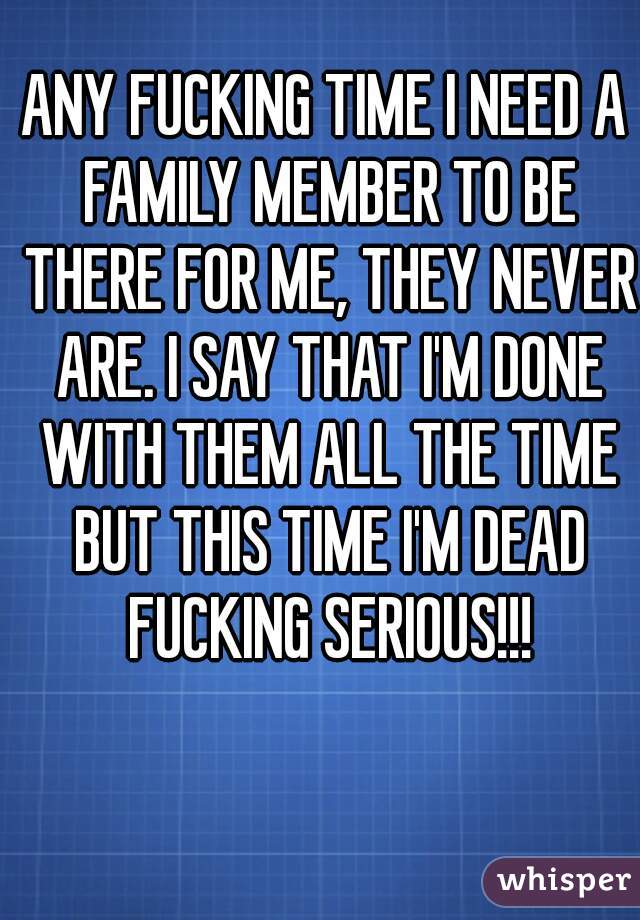 ANY FUCKING TIME I NEED A FAMILY MEMBER TO BE THERE FOR ME, THEY NEVER ARE. I SAY THAT I'M DONE WITH THEM ALL THE TIME BUT THIS TIME I'M DEAD FUCKING SERIOUS!!!