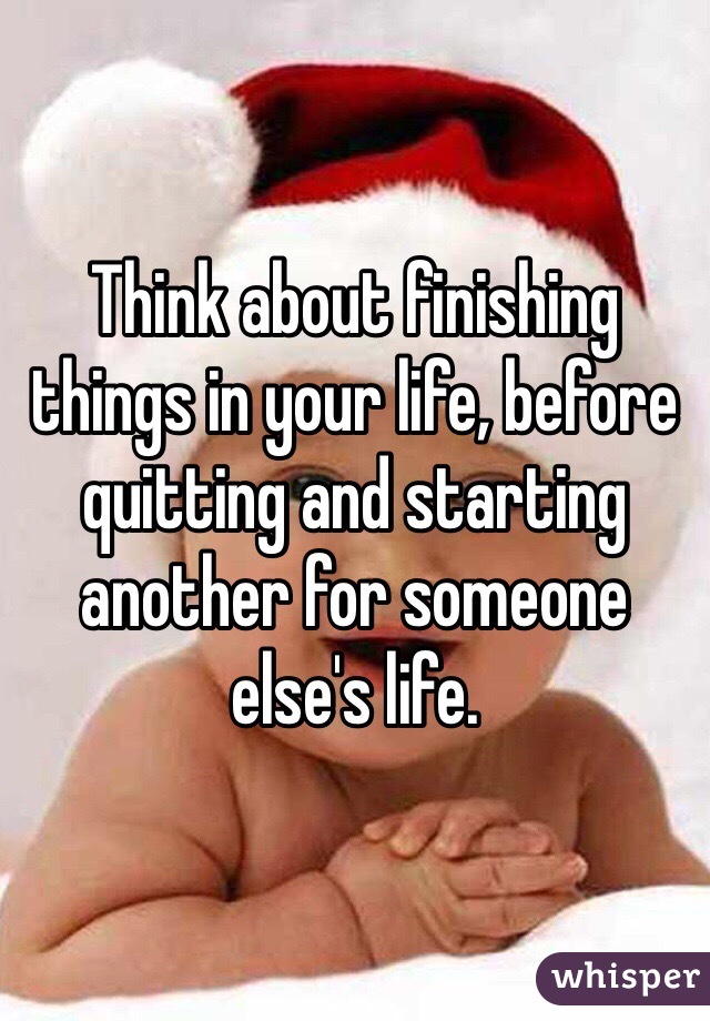 Think about finishing things in your life, before quitting and starting another for someone else's life. 