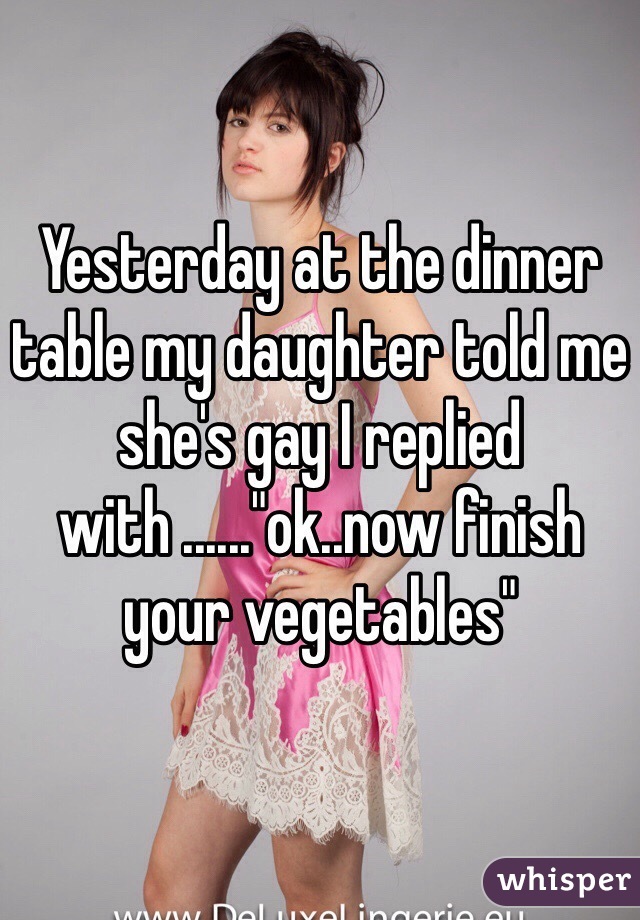 Yesterday at the dinner table my daughter told me she's gay I replied with ......"ok..now finish your vegetables"