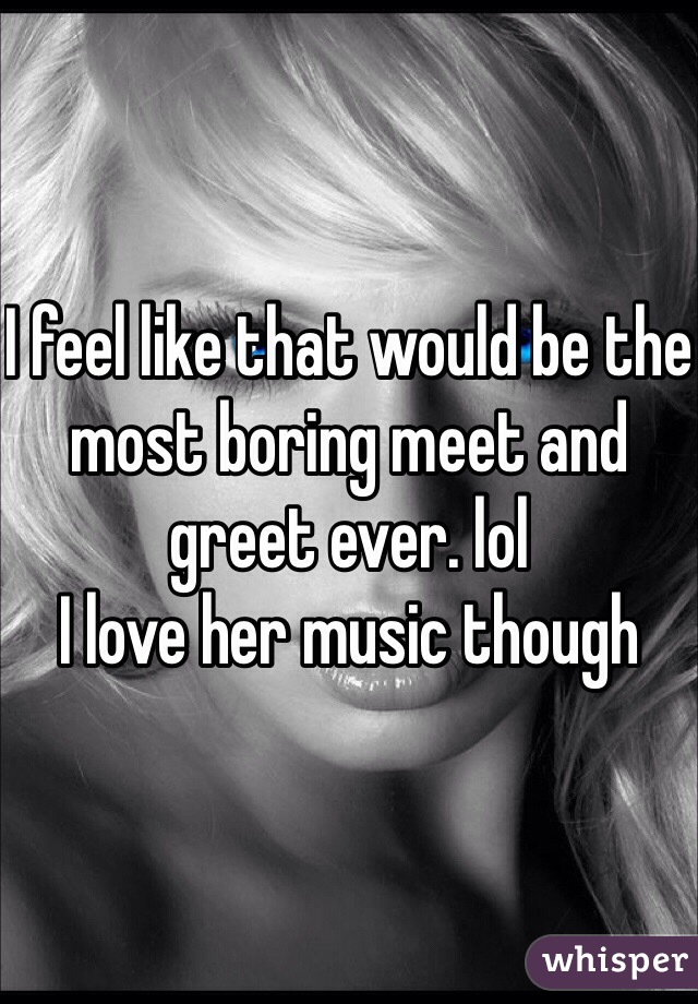 I feel like that would be the most boring meet and greet ever. lol 
I love her music though 