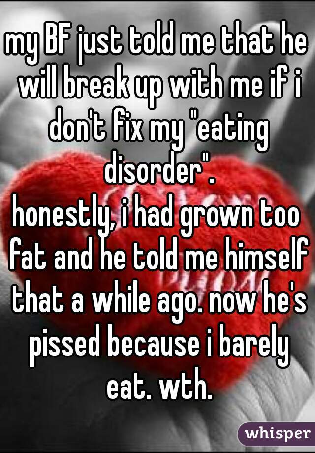 my BF just told me that he will break up with me if i don't fix my "eating disorder".
honestly, i had grown too fat and he told me himself that a while ago. now he's pissed because i barely eat. wth.