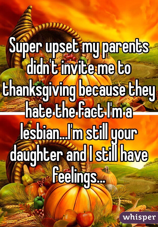 Super upset my parents didn't invite me to thanksgiving because they hate the fact I'm a lesbian...I'm still your daughter and I still have feelings...