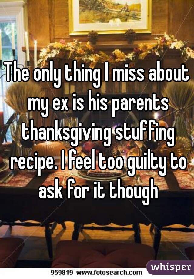 The only thing I miss about my ex is his parents thanksgiving stuffing recipe. I feel too guilty to ask for it though