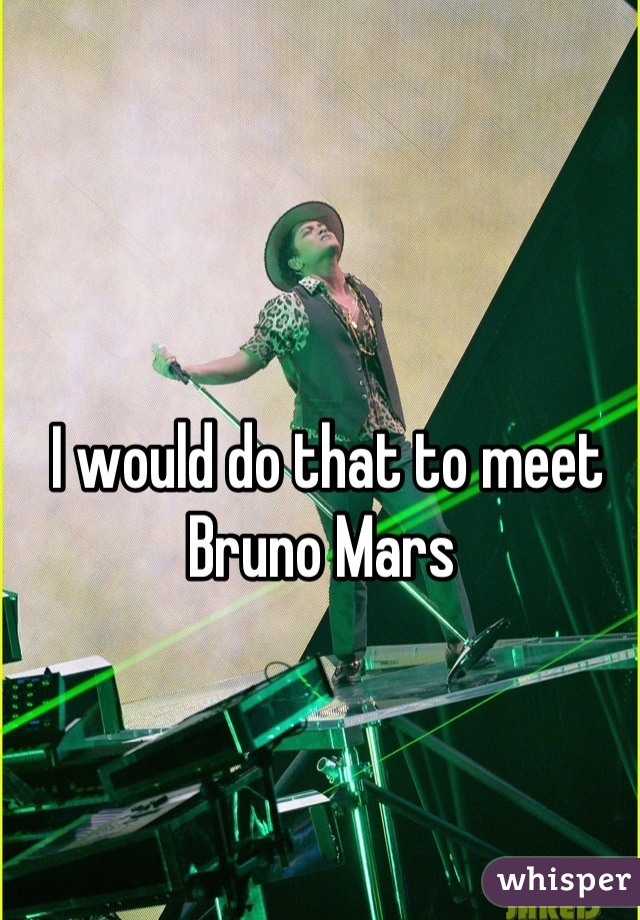 I would do that to meet Bruno Mars 