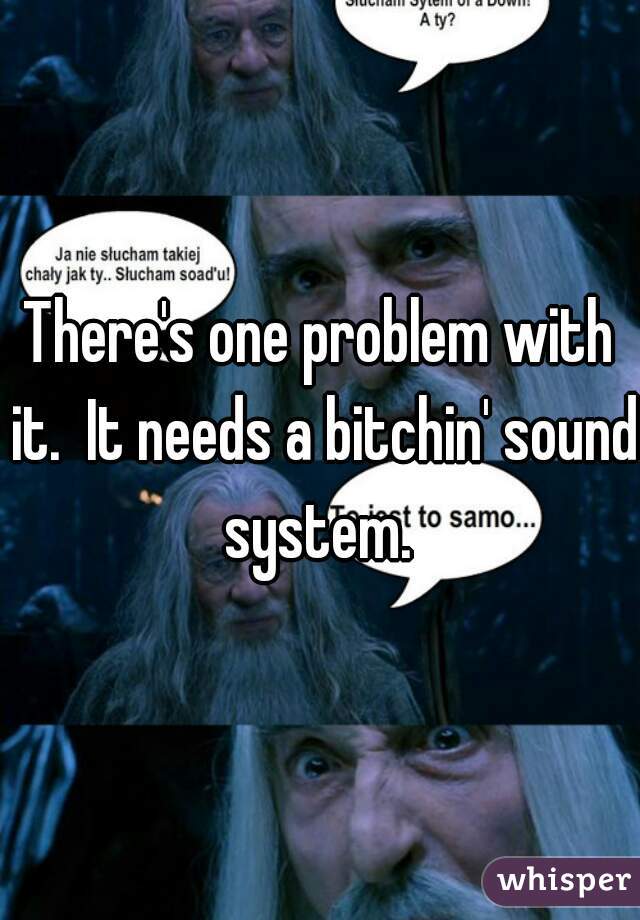 There's one problem with it.  It needs a bitchin' sound system. 