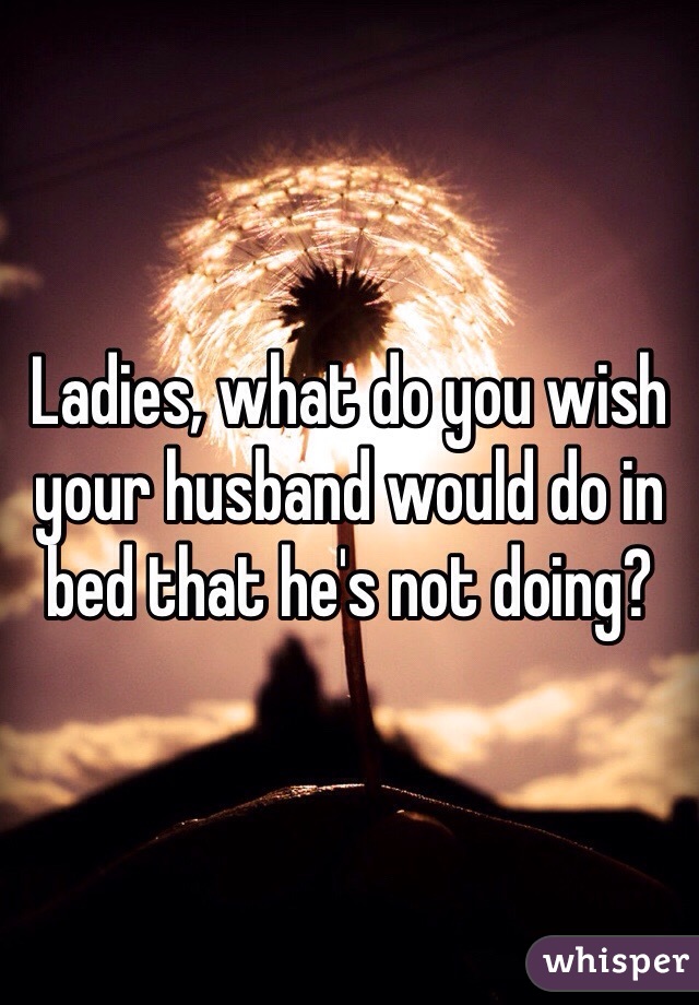 Ladies, what do you wish your husband would do in bed that he's not doing?