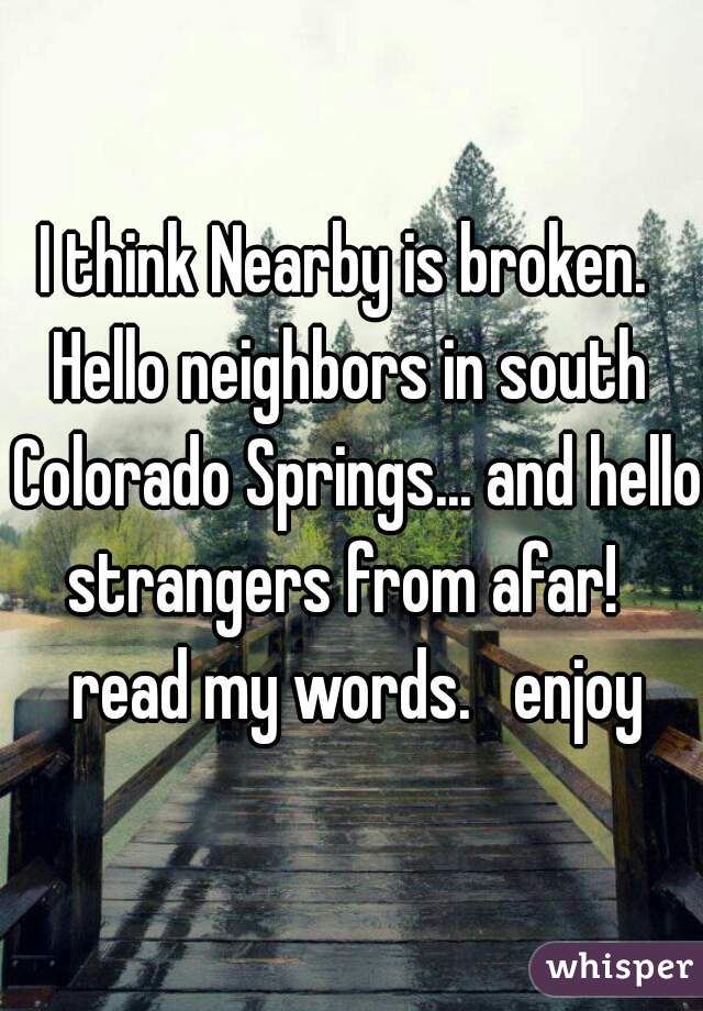 I think Nearby is broken. 
Hello neighbors in south Colorado Springs... and hello strangers from afar!   read my words.   enjoy