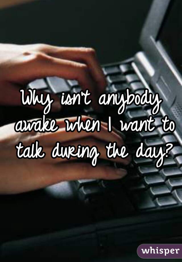 Why isn't anybody awake when I want to talk during the day?
