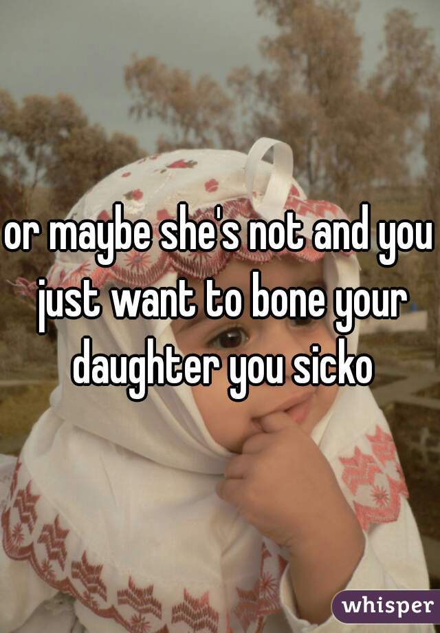 or maybe she's not and you just want to bone your daughter you sicko