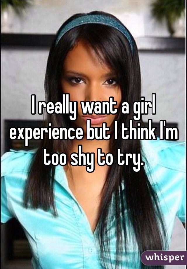 I really want a girl experience but I think I'm too shy to try. 