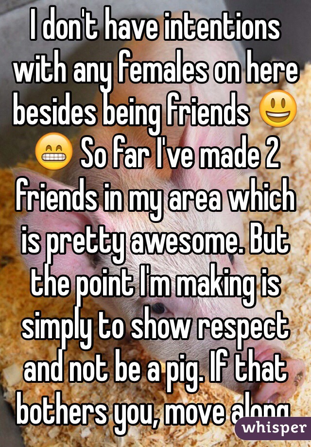 I don't have intentions with any females on here besides being friends 😃😁 So far I've made 2 friends in my area which is pretty awesome. But the point I'm making is simply to show respect and not be a pig. If that bothers you, move along.