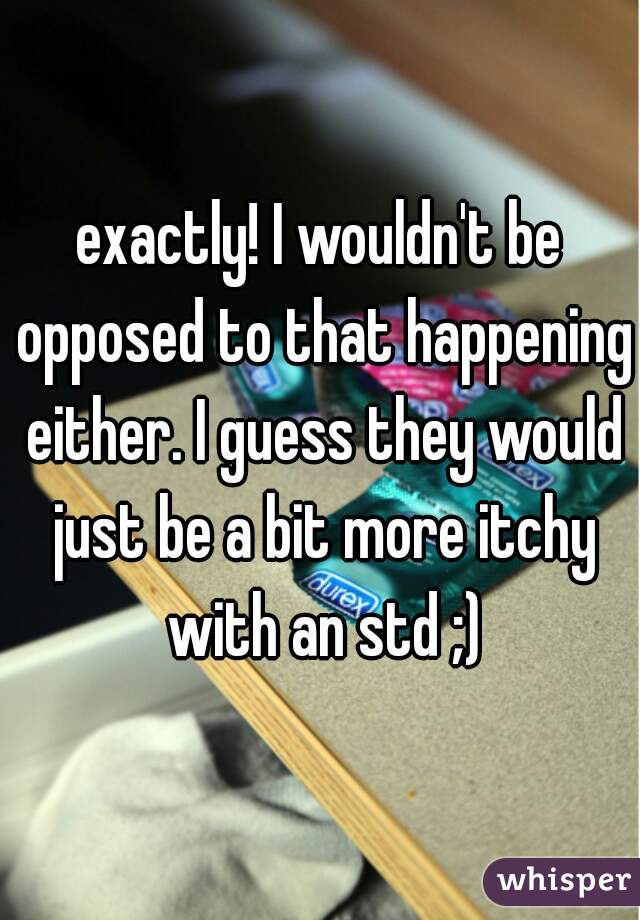 exactly! I wouldn't be opposed to that happening either. I guess they would just be a bit more itchy with an std ;)