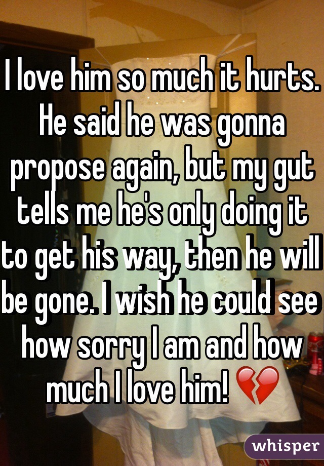 I love him so much it hurts. He said he was gonna propose again, but my gut tells me he's only doing it to get his way, then he will be gone. I wish he could see how sorry I am and how much I love him! 💔