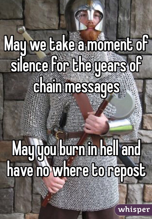 May we take a moment of silence for the years of chain messages


May you burn in hell and have no where to repost