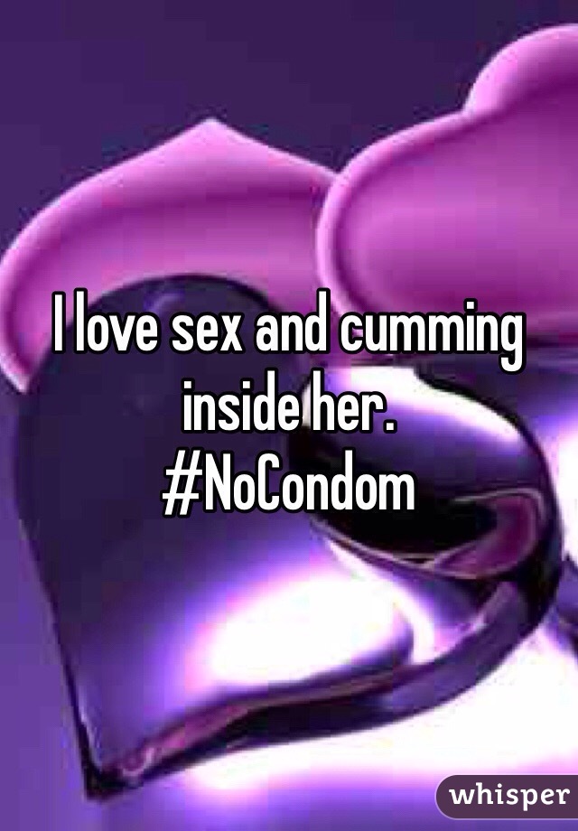 I love sex and cumming inside her. 
#NoCondom