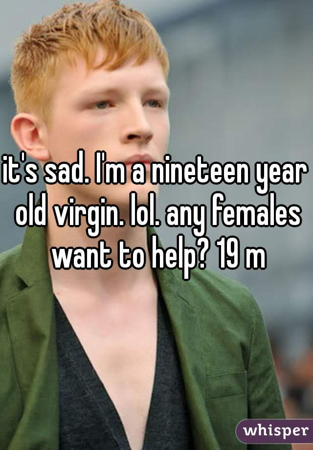 it's sad. I'm a nineteen year old virgin. lol. any females want to help? 19 m