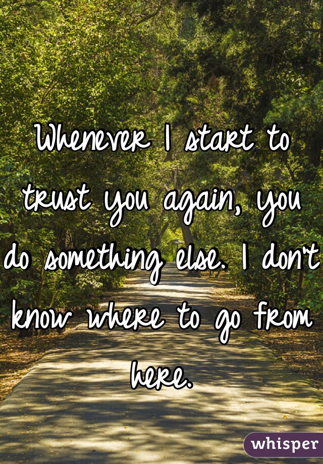 Whenever I start to trust you again, you do something else. I don't know where to go from here.