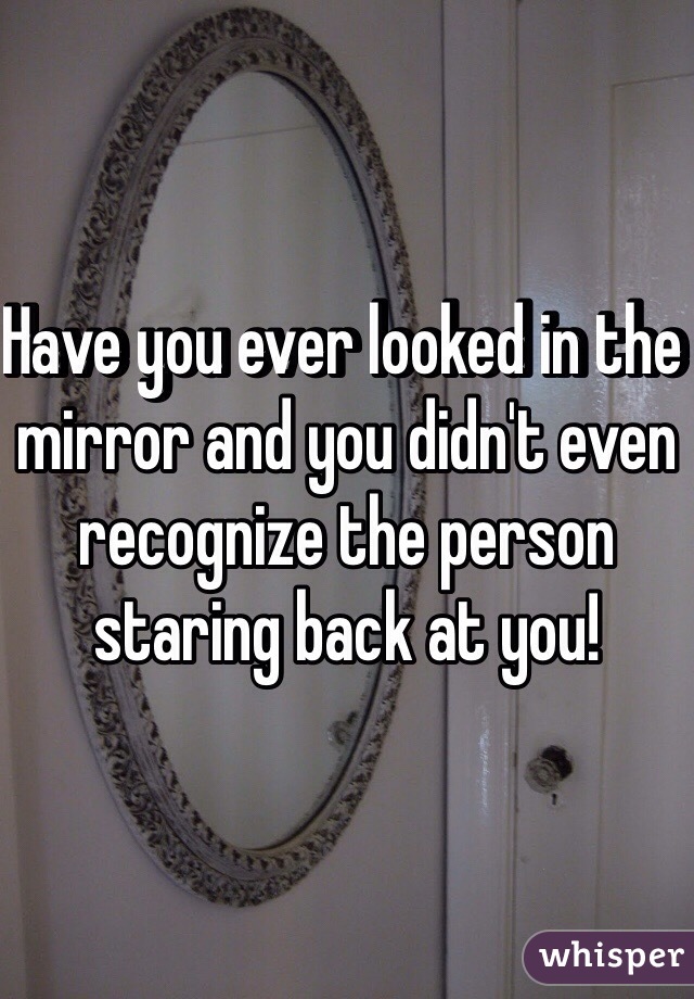 Have you ever looked in the mirror and you didn't even recognize the person staring back at you!