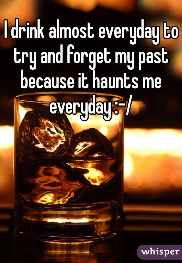 I drink almost everyday to try and forget my past because it haunts me everyday :-/