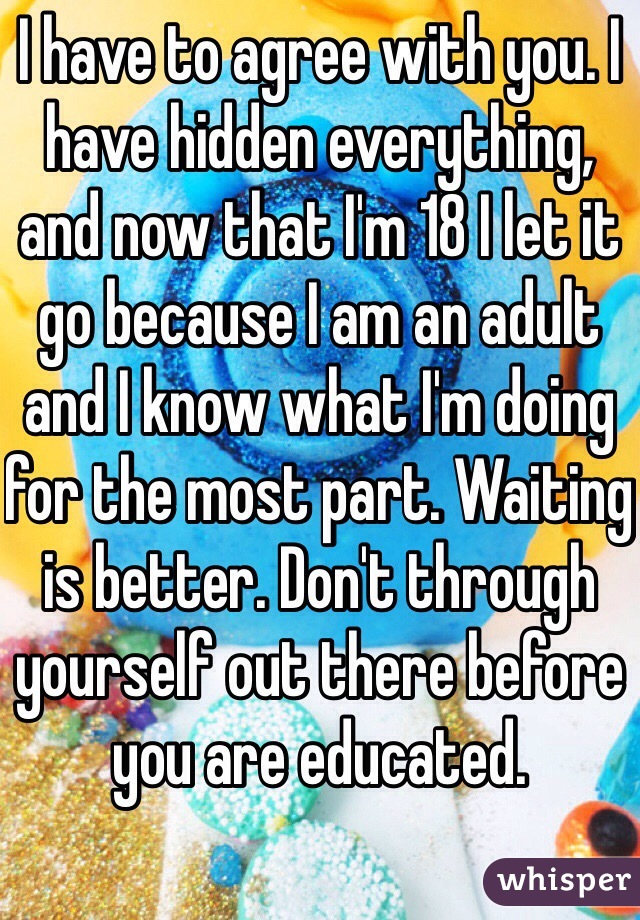 I have to agree with you. I have hidden everything, and now that I'm 18 I let it go because I am an adult and I know what I'm doing for the most part. Waiting is better. Don't through yourself out there before you are educated.