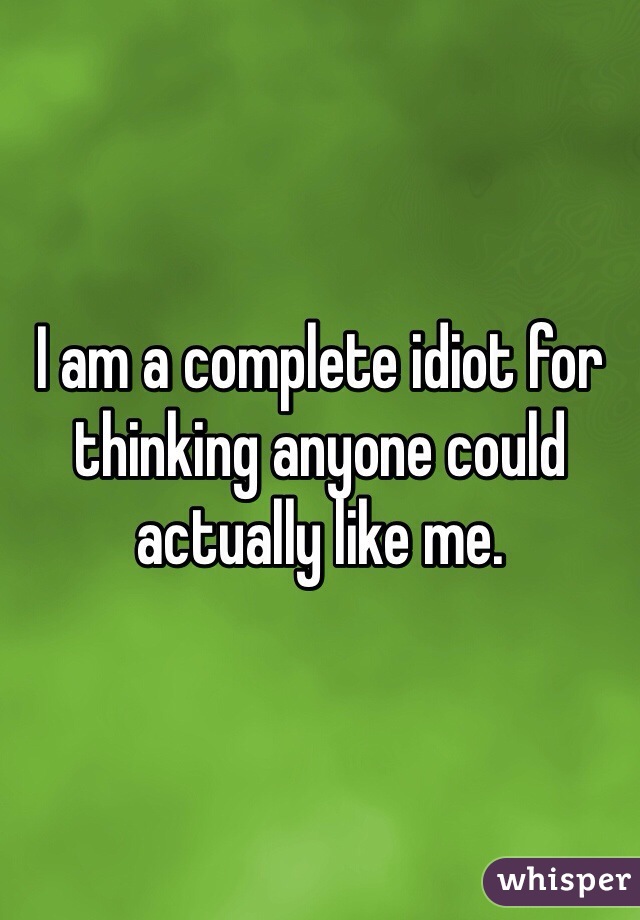 I am a complete idiot for thinking anyone could actually like me. 