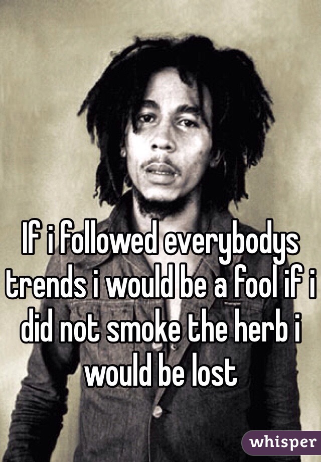 If i followed everybodys trends i would be a fool if i did not smoke the herb i would be lost