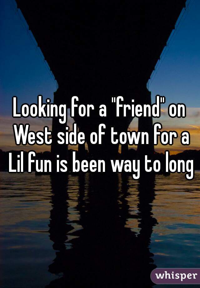 Looking for a "friend" on West side of town for a Lil fun is been way to long