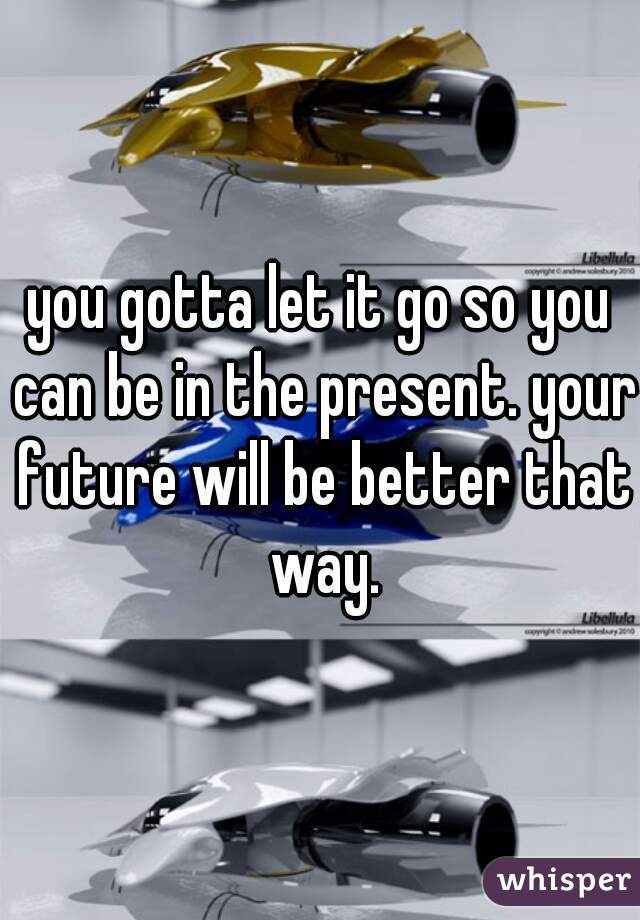 you gotta let it go so you can be in the present. your future will be better that way.