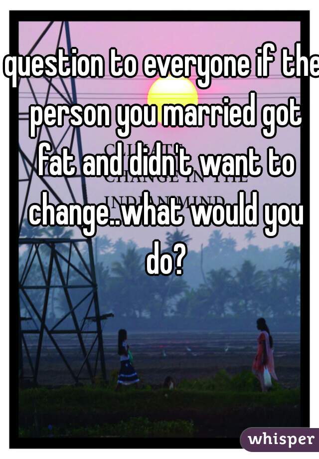 question to everyone if the person you married got fat and didn't want to change..what would you do?