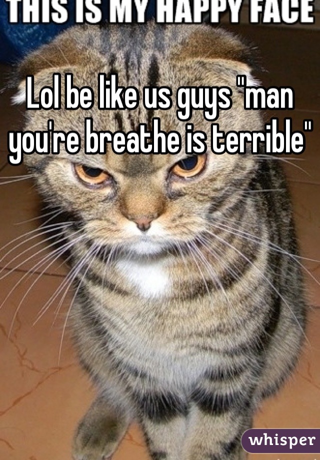 Lol be like us guys "man you're breathe is terrible"