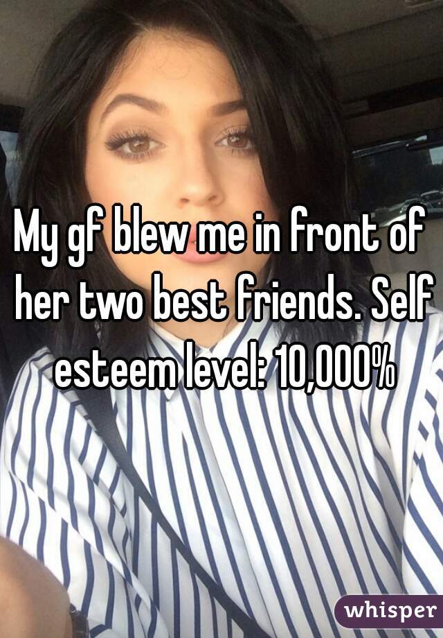 My gf blew me in front of her two best friends. Self esteem level: 10,000%
