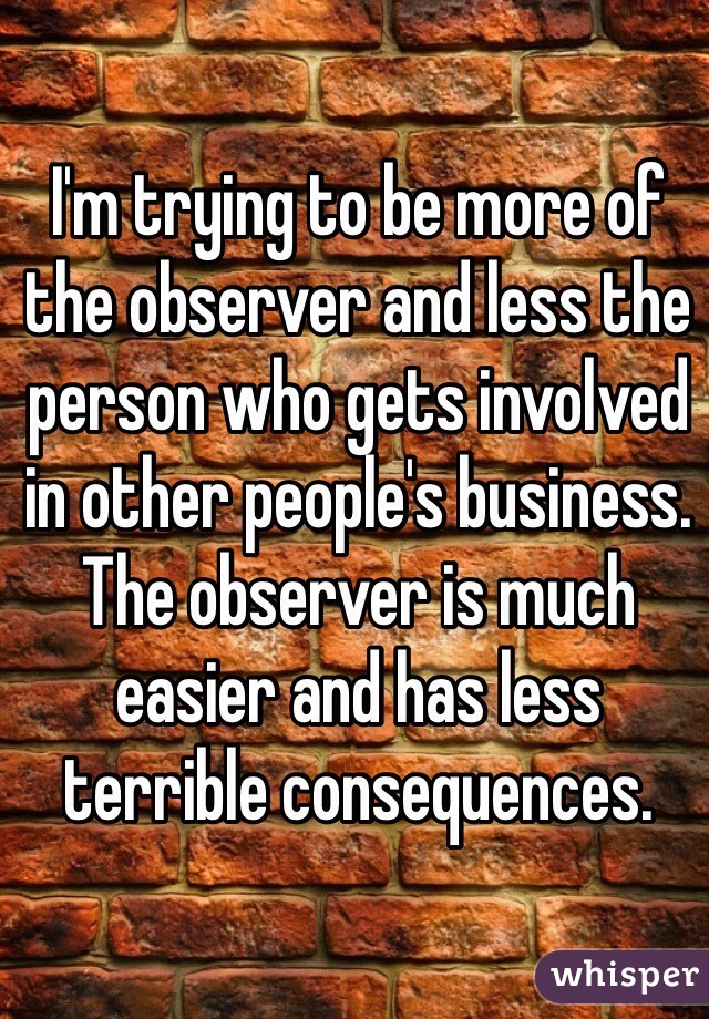 I'm trying to be more of the observer and less the person who gets involved in other people's business. The observer is much easier and has less terrible consequences.