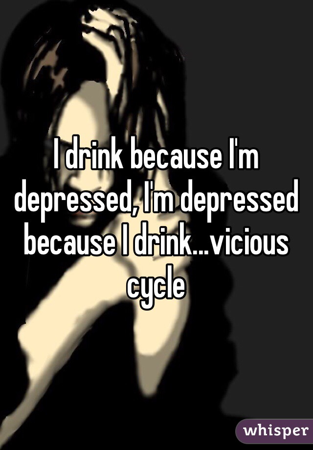 I drink because I'm depressed, I'm depressed because I drink...vicious cycle 