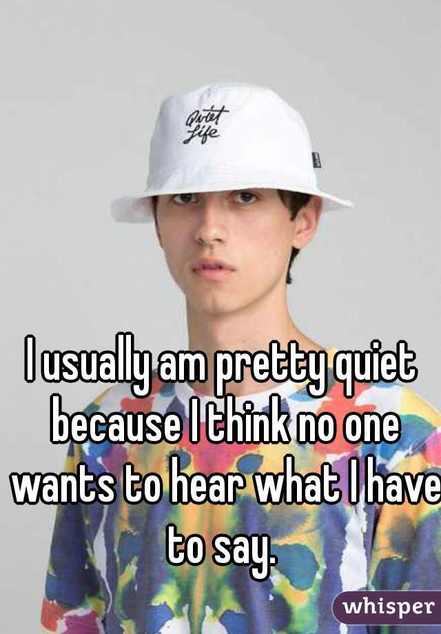 I usually am pretty quiet because I think no one wants to hear what I have to say. 