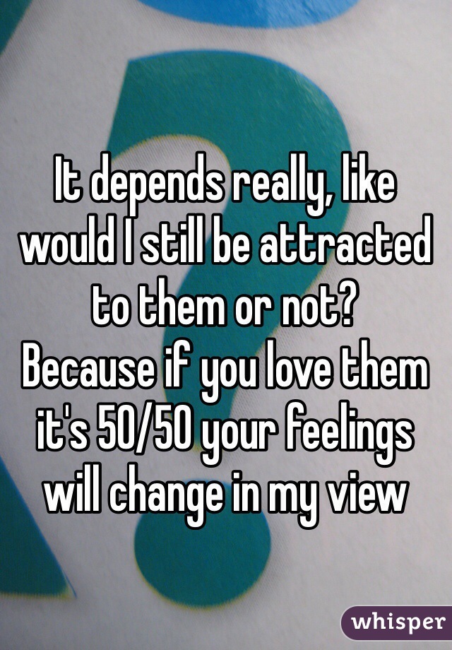 It depends really, like would I still be attracted to them or not?
Because if you love them it's 50/50 your feelings will change in my view