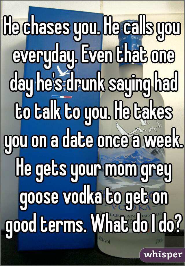 He chases you. He calls you everyday. Even that one day he's drunk saying had to talk to you. He takes you on a date once a week. He gets your mom grey goose vodka to get on good terms. What do I do?