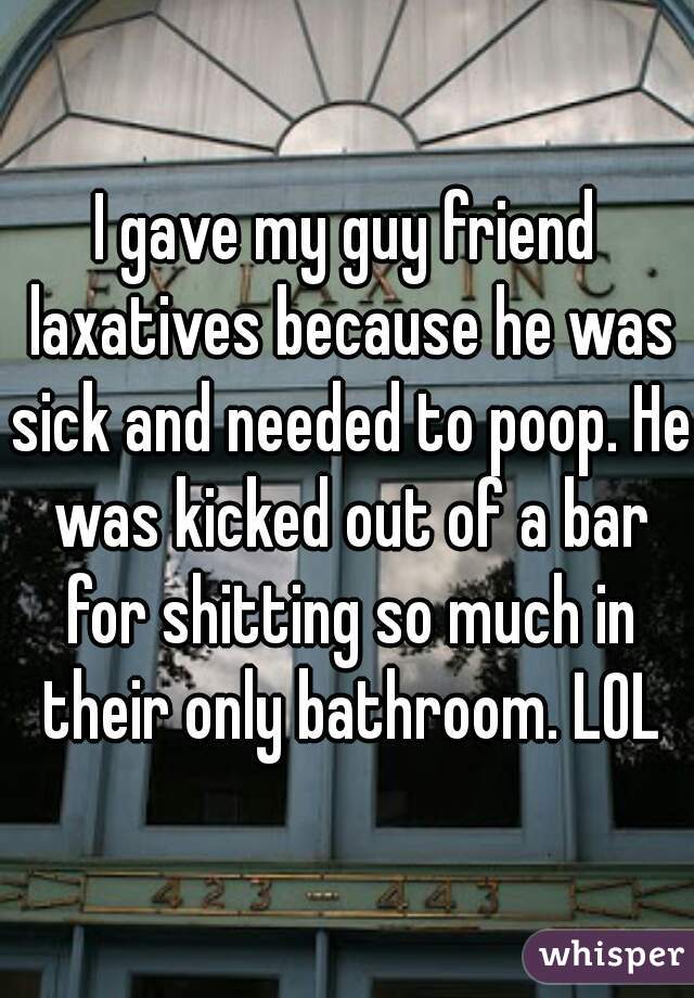 I gave my guy friend laxatives because he was sick and needed to poop. He was kicked out of a bar for shitting so much in their only bathroom. LOL