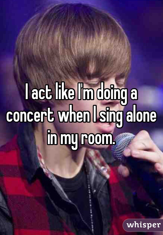 I act like I'm doing a concert when I sing alone in my room.