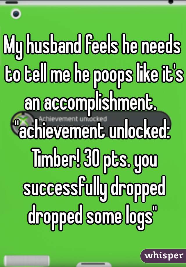 My husband feels he needs to tell me he poops like it's an accomplishment.  
"achievement unlocked: Timber! 30 pts. you successfully dropped dropped some logs" 