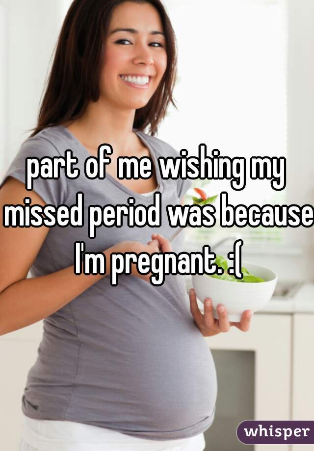 part of me wishing my missed period was because I'm pregnant. :(