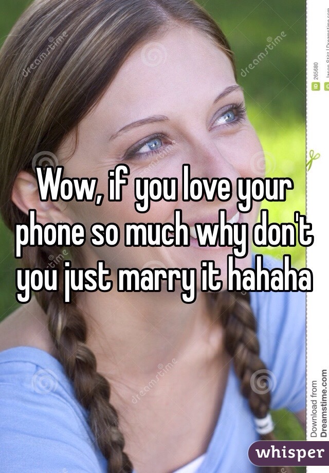 Wow, if you love your phone so much why don't you just marry it hahaha